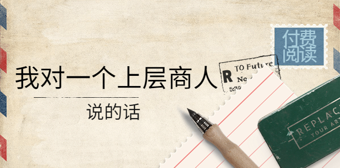 （4071期）某公众号付费阅读：我对一个上层商人说的话（价值500元付费文章）_免费分享网络创业,副业,信息差项目的老牌资源整合平台！金铲子项目