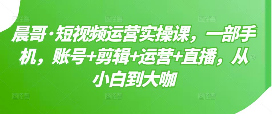 晨哥·短视频运营实操课，一部手机，账号剪辑运营直播，从小白到大咖_免费分享网络创业,副业,信息差项目的老牌资源整合平台！金铲子项目