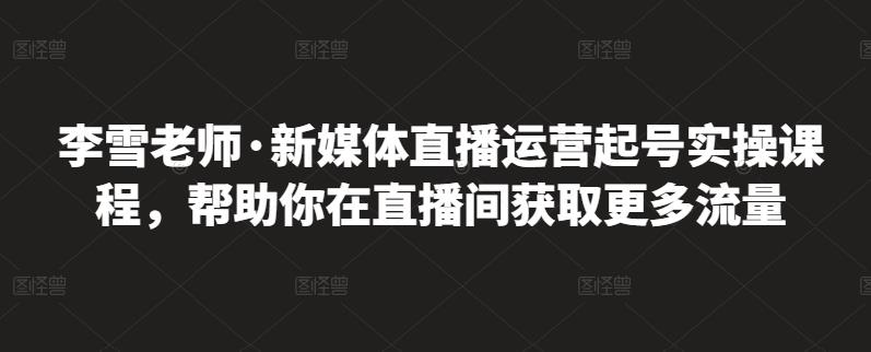 李雪老师·新媒体直播运营起号实操课程，帮助你在直播间获取更多流量_免费分享网络创业,副业,信息差项目的老牌资源整合平台！金铲子项目