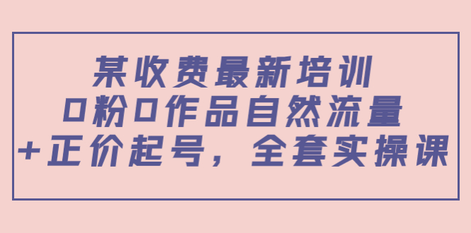 某最新收费培训内容：0粉0作品自然流量正价起号，全套实操课_免费分享网络创业,副业,信息差项目的老牌资源整合平台！金铲子项目