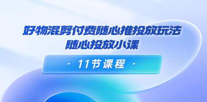好物混剪付费随心推投放玩法，随心投放小课（11节课程）_免费分享网络创业,副业,信息差项目的老牌资源整合平台！金铲子项目
