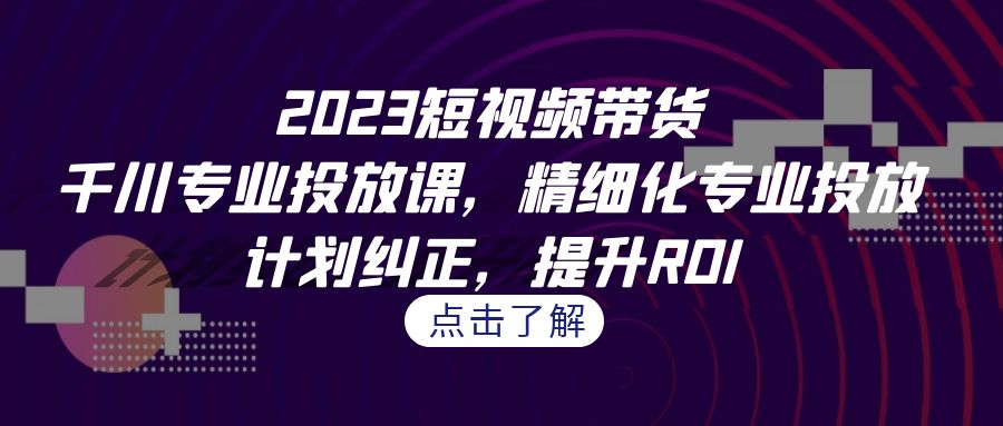 2023短视频带货-千川专业投放课，精细化专业投放，计划纠正，提升ROI_免费分享网络创业,副业,信息差项目的老牌资源整合平台！金铲子项目