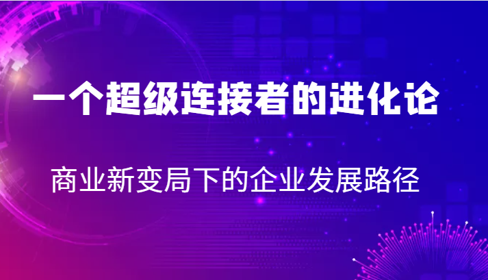 一个超级连接者的进化论商业新变局下的企业发展路径_免费分享网络创业,副业,信息差项目的老牌资源整合平台！金铲子项目