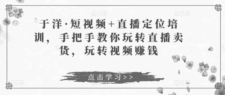 于洋·短视频直播定位培训，手把手教你玩转直播卖货，玩转视频赚钱_免费分享网络创业,副业,信息差项目的老牌资源整合平台！金铲子项目