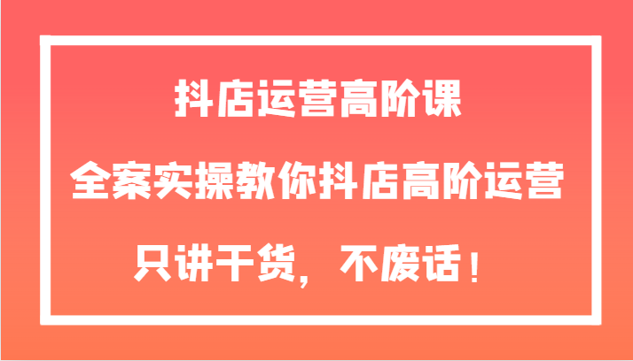 抖店运营高阶课，全案实操教你抖店高阶运营，只讲干货，不废话_免费分享网络创业,副业,信息差项目的老牌资源整合平台！金铲子项目