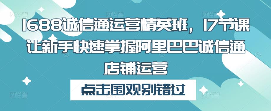 1688诚信通运营精英班，17节课让新手快速掌握阿里巴巴诚信通店铺运营_免费分享网络创业,副业,信息差项目的老牌资源整合平台！金铲子项目