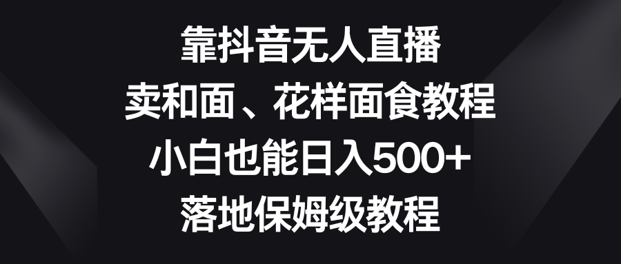 靠抖音无人直播，卖和面、花样面试教程，小白也能，落地保姆级教程_免费分享网络创业,副业,信息差项目的老牌资源整合平台！金铲子项目
