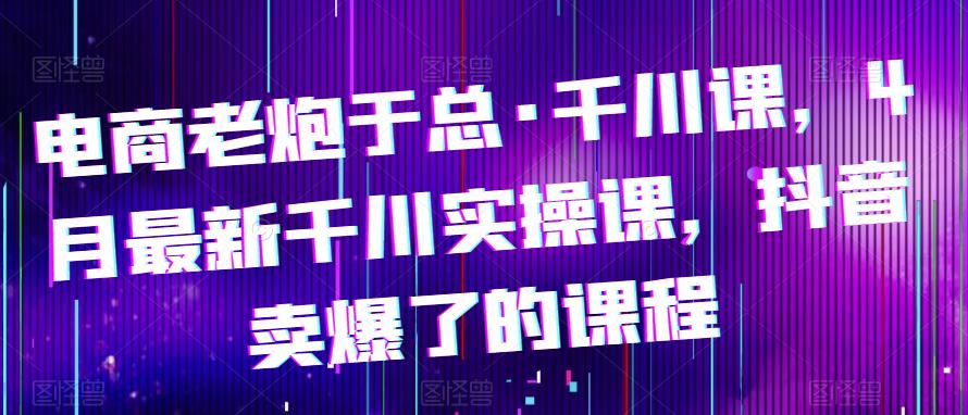 电商老炮于总·千川课，最新千川实操课，抖音卖爆了的课程_免费分享网络创业,副业,信息差项目的老牌资源整合平台！金铲子项目
