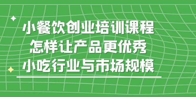 （5581期）小餐饮创业培训课程，怎样让产品更优秀，小吃行业与市场规模_免费分享网络创业,副业,信息差项目的老牌资源整合平台！金铲子项目
