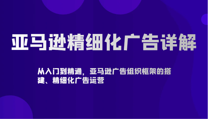 亚马逊精细化广告详解-从入门到精通，亚马逊广告组织框架的搭建、精细化广告运营_免费分享网络创业,副业,信息差项目的老牌资源整合平台！金铲子项目