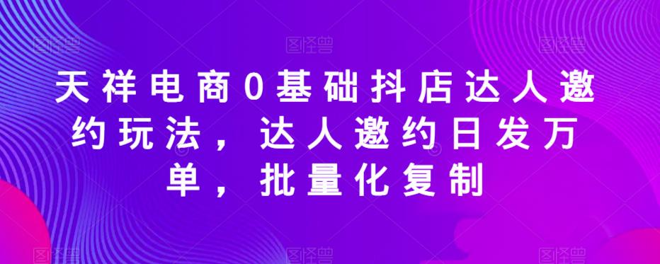天祥电商0基础抖店达人邀约玩法，达人邀约日发万单，批量化复制_免费分享网络创业,副业,信息差项目的老牌资源整合平台！金铲子项目