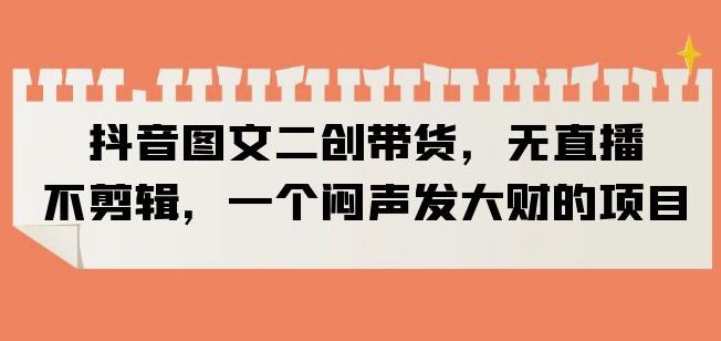 抖音图文二创带货，无直播，不剪辑，一个闷声发大财的项目【揭秘】_免费分享网络创业,副业,信息差项目的老牌资源整合平台！金铲子项目