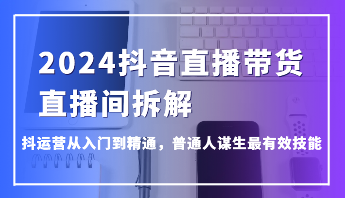 2024抖音直播带货直播间拆解，抖运营从入门到精通，普通人谋生最有效技能_免费分享网络创业,副业,信息差项目的老牌资源整合平台！金铲子项目