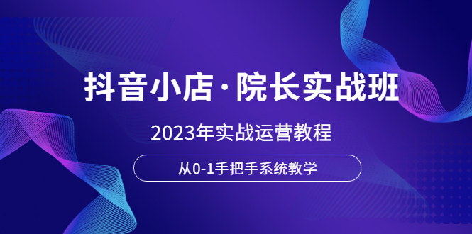 （6031期）抖音小店·院长实战班，2023年实战运营教程，从0-1手把手系统教学_免费分享网络创业,副业,信息差项目的老牌资源整合平台！金铲子项目