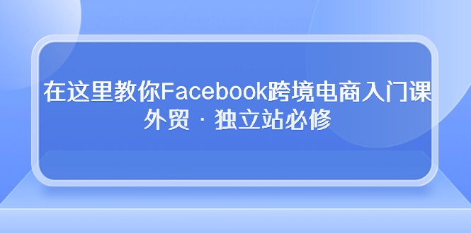 在这里教你Facebook跨境电商入门课，外贸·独立站必修（19节课）_免费分享网络创业,副业,信息差项目的老牌资源整合平台！金铲子项目