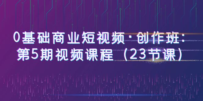 （6128期）0基础商业短视频·创作班：第5期视频课程（23节课）_免费分享网络创业,副业,信息差项目的老牌资源整合平台！金铲子项目