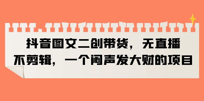 （6274期）抖音图文二创带货，无直播，不剪辑，一个闷声发大财的项目_免费分享网络创业,副业,信息差项目的老牌资源整合平台！金铲子项目