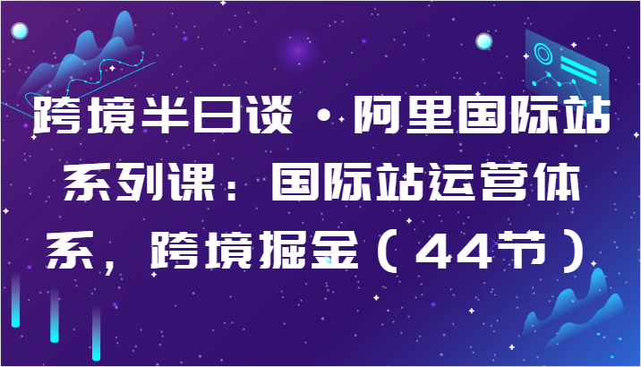 跨境半日谈·阿里国际站系列课：国际站运营体系，跨境掘金（44节）_免费分享网络创业,副业,信息差项目的老牌资源整合平台！金铲子项目