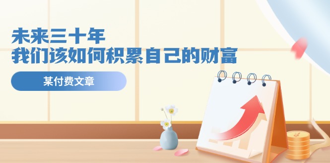公众号付费文章《未来三十年，我们该如何积累自己的财富》_免费分享网络创业,副业,信息差项目的老牌资源整合平台！金铲子项目