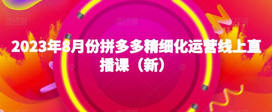 2023年8月份拼多多精细化运营线上直播课（新）_免费分享网络创业,副业,信息差项目的老牌资源整合平台！金铲子项目
