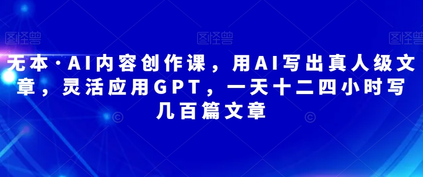 无本·AI内容创作课，用AI写出真人级文章，灵活应用GPT，一天十二四小时写几百篇文章_免费分享网络创业,副业,信息差项目的老牌资源整合平台！金铲子项目