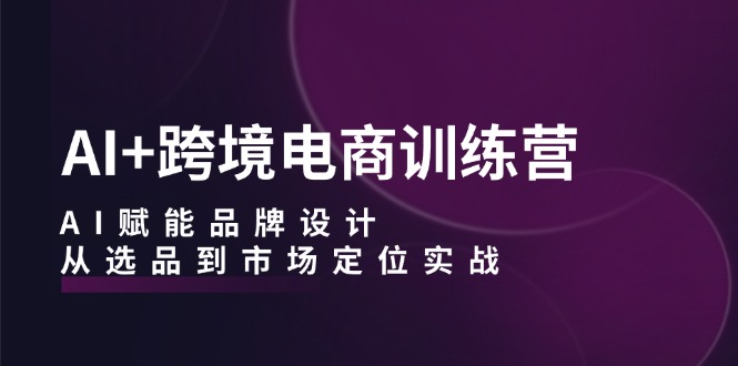 AI跨境电商训练营：AI赋能品牌设计，从选品到市场定位实战_免费分享网络创业,副业,信息差项目的老牌资源整合平台！金铲子项目