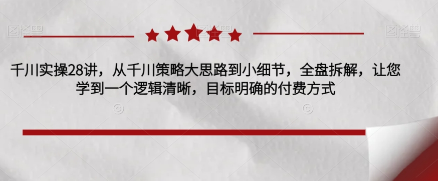 千川实操28讲，从千川策略大思路到小细节，全盘拆解，让您学到一个逻辑清晰，目标明确的付费方式_免费分享网络创业,副业,信息差项目的老牌资源整合平台！金铲子项目