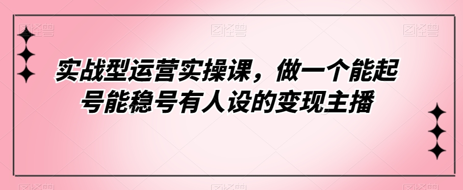实战型运营实操课，做一个能起号能稳号有人设的主播_免费分享网络创业,副业,信息差项目的老牌资源整合平台！金铲子项目