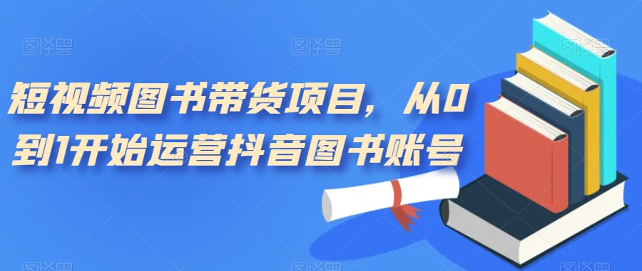 （7306期）短视频图书带货项目，从0到1开始运营抖音图书账号（10节课）_免费分享网络创业,副业,信息差项目的老牌资源整合平台！金铲子项目