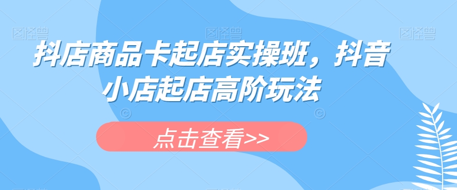 抖店商品卡起店实操班，抖音小店起店高阶玩法_免费分享网络创业,副业,信息差项目的老牌资源整合平台！金铲子项目