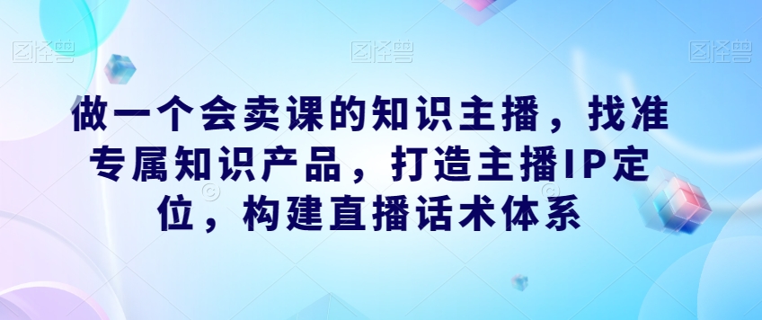 做一个会卖课的知识主播，找准专属知识产品，打造主播IP定位，构建直播话术体系_免费分享网络创业,副业,信息差项目的老牌资源整合平台！金铲子项目