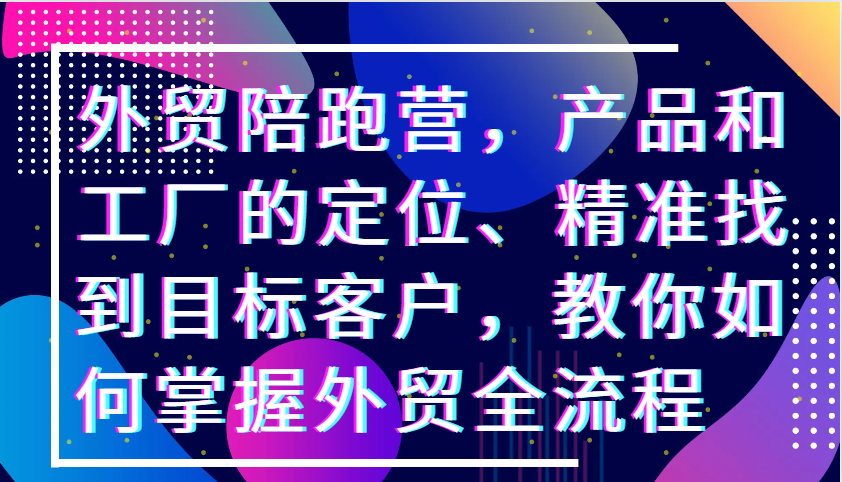 外贸陪跑营，产品和工厂的定位、精准找到目标客户，教你如何掌握外贸全流程_免费分享网络创业,副业,信息差项目的老牌资源整合平台！金铲子项目