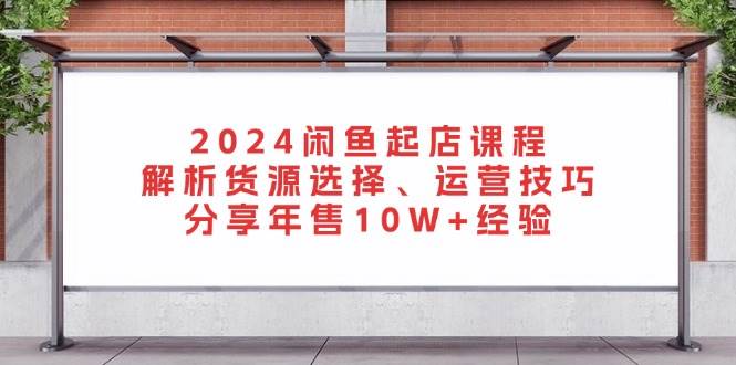 2024闲鱼起店课程：解析货源选择、运营技巧，分享年售经验_免费分享网络创业,副业,信息差项目的老牌资源整合平台！金铲子项目