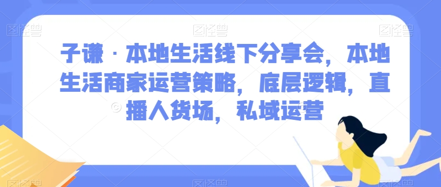 子谦·本地生活线下分享会，本地生活商家运营策略，底层逻辑，直播人货场，私域运营_免费分享网络创业,副业,信息差项目的老牌资源整合平台！金铲子项目