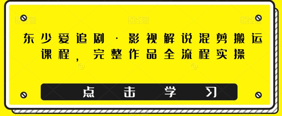 东少爱追剧·影视解说混剪搬运课程，完整作品全流程实操_免费分享网络创业,副业,信息差项目的老牌资源整合平台！金铲子项目