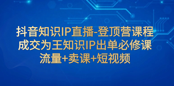 （7731期）抖音知识IP直播-登顶营课程：成交为王知识IP出单必修课流量卖课短视频_免费分享网络创业,副业,信息差项目的老牌资源整合平台！金铲子项目