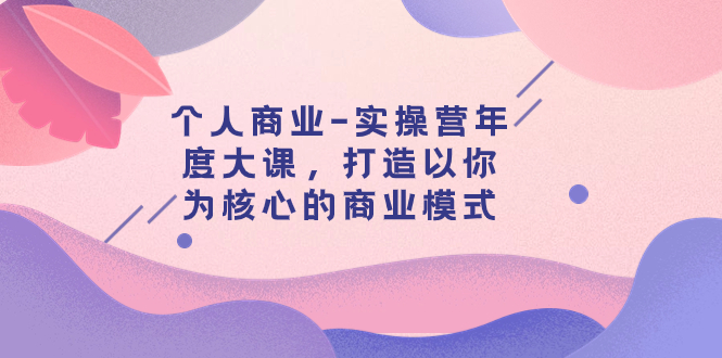（7755期）个人商业-实操营年度大课，打造以你为核心的商业模式（29节课）_免费分享网络创业,副业,信息差项目的老牌资源整合平台！金铲子项目