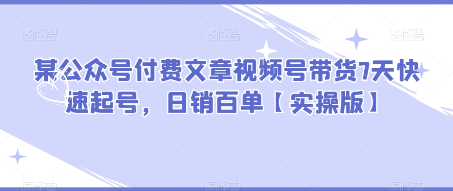 某公众号付费文章视频号带货7天快速起号，百单【实操版】_免费分享网络创业,副业,信息差项目的老牌资源整合平台！金铲子项目