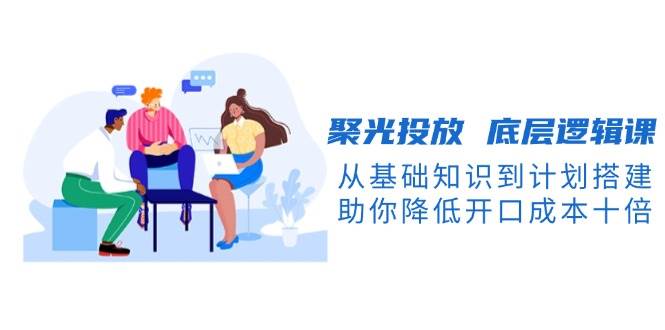 聚光投放底层逻辑课，从基础知识到计划搭建，助你降低开口成本十倍_免费分享网络创业,副业,信息差项目的老牌资源整合平台！金铲子项目