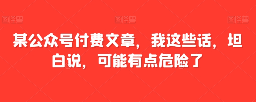 某公众号付费文章，我这些话，坦白说，可能有点危险了_免费分享网络创业,副业,信息差项目的老牌资源整合平台！金铲子项目