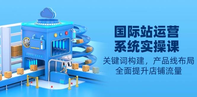国际站运营系统实操课：关键词构建，产品线布局，全面提升店铺流量_免费分享网络创业,副业,信息差项目的老牌资源整合平台！金铲子项目
