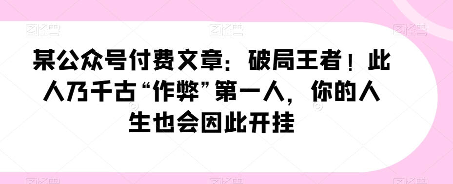 某公众号付费文章：破局王者此人乃千古“作弊”第一人，你的人生也会因此开挂_免费分享网络创业,副业,信息差项目的老牌资源整合平台！金铲子项目