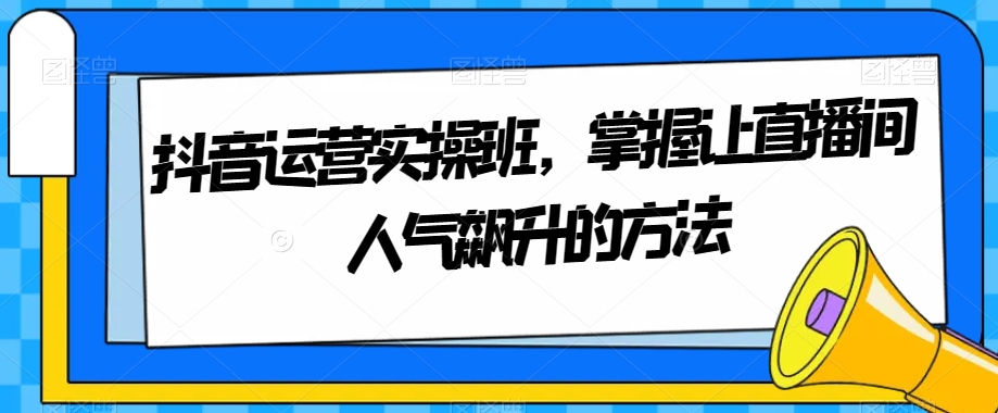 抖音运营实操班，掌握让直播间人气飙升的方法_免费分享网络创业,副业,信息差项目的老牌资源整合平台！金铲子项目