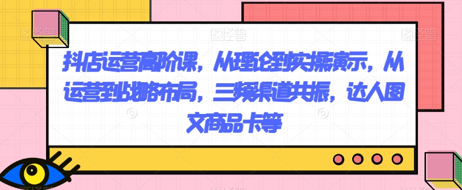 抖店运营高阶课，从理论到实操演示，从运营到战略布局，三频渠道共振，达人图文商品卡等_免费分享网络创业,副业,信息差项目的老牌资源整合平台！金铲子项目