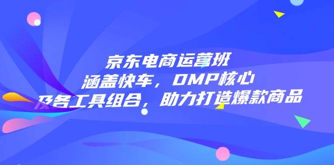 京东电商运营班：涵盖快车，DMP核心及各工具组合，助力打造爆款商品_免费分享网络创业,副业,信息差项目的老牌资源整合平台！金铲子项目