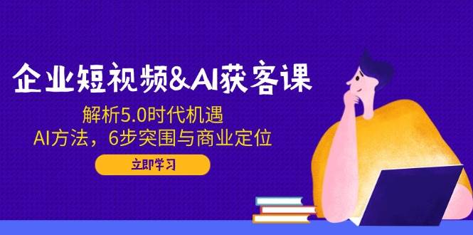 企业短视频&AI获客课：解析5.0时代机遇，AI方法，6步突围与商业定位_免费分享网络创业,副业,信息差项目的老牌资源整合平台！金铲子项目