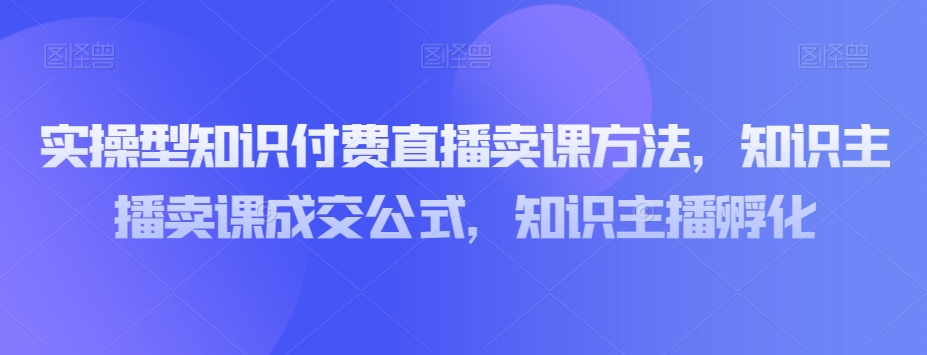 实操型知识付费直播卖课方法，知识主播卖课成交公式，知识主播孵化_免费分享网络创业,副业,信息差项目的老牌资源整合平台！金铲子项目