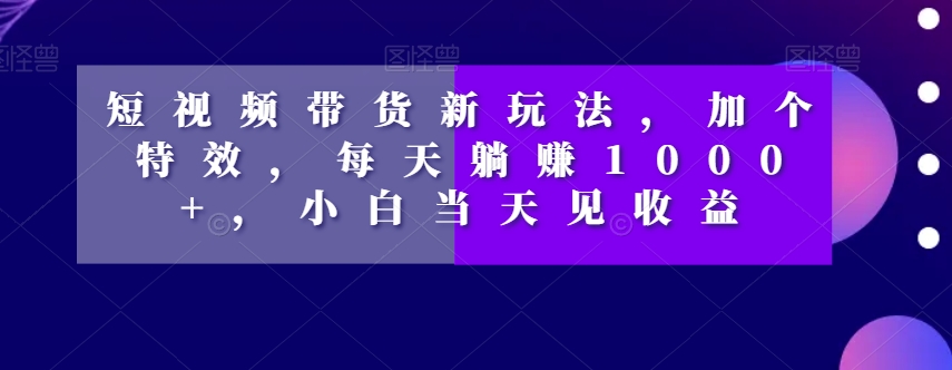 短视频带货新玩法，加个特效，每天躺，小白见【揭秘】_免费分享网络创业,副业,信息差项目的老牌资源整合平台！金铲子项目