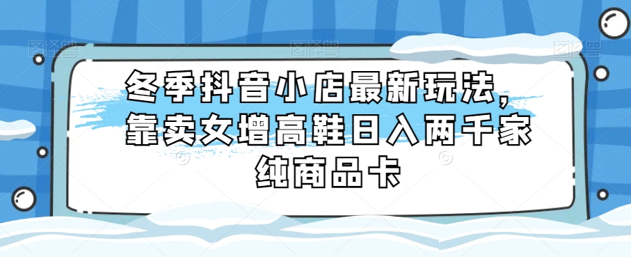 冬季抖音小店最新玩法，靠卖女增高鞋两千家纯商品卡【揭秘】_免费分享网络创业,副业,信息差项目的老牌资源整合平台！金铲子项目