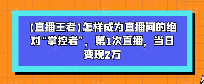 【直播王者】怎样成为直播间的“掌控者”，第1次直播，当日2万_免费分享网络创业,副业,信息差项目的老牌资源整合平台！金铲子项目